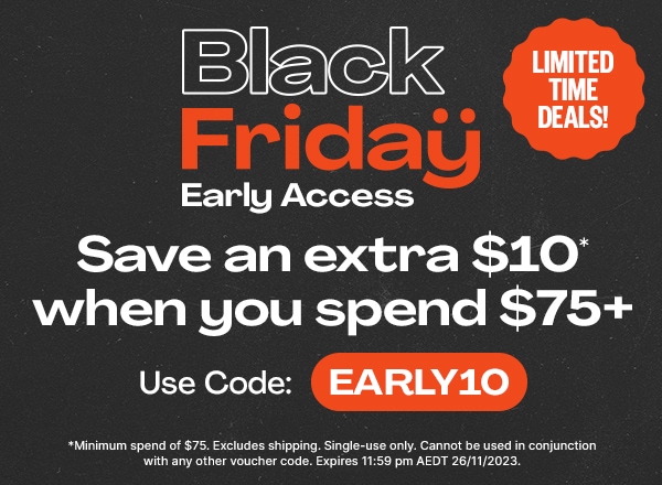 Black Friday Early Access - Limited Time Deals! - Save an extra $10* when you spend $75+ - Use Code: EARLY10 - *Minimum spend of $75. Excludes shipping. Single-use only. Cannot be used in conjunction with any other voucher code. Expires 11:59 pm AEDT 26/11/2023.